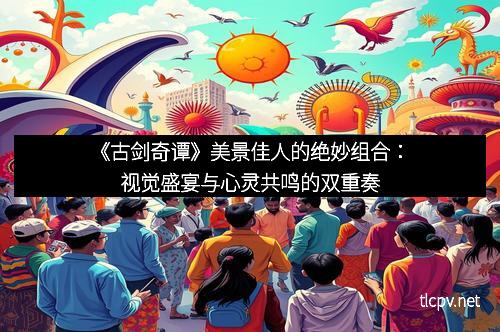 《古剑奇谭》美景佳人的绝妙组合:视觉盛宴与心灵共鸣的双重奏