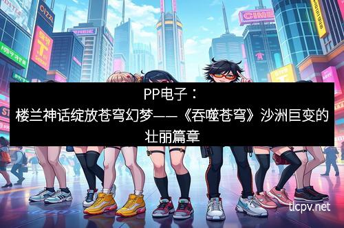 PP电子:楼兰神话绽放苍穹幻梦——《吞噬苍穹》沙洲巨变的壮丽篇章